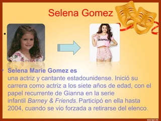 Selena Gomez 
• Text 
• Selena Marie Gomez es 
una actriz y cantante estadounidense. Inició su 
carrera como actriz a los siete años de edad, con el 
papel recurrente de Gianna en la serie 
infantil Barney & Friends. Participó en ella hasta 
2004, cuando se vio forzada a retirarse del elenco. 
 