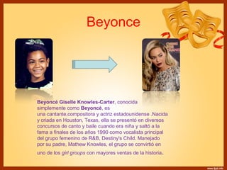 Beyonce 
Beyoncé Giselle Knowles-Carter, conocida 
simplemente como Beyoncé, es 
una cantante,compositora y actriz estadounidense .Nacida 
y criada en Houston, Texas, ella se presentó en diversos 
concursos de canto y baile cuando era niña y saltó a la 
fama a finales de los años 1990 como vocalista principal 
del grupo femenino de R&B, Destiny's Child. Manejado 
por su padre, Mathew Knowles, el grupo se convirtió en 
uno de los girl groups con mayores ventas de la historia. 
 