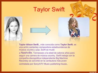 Taylor Swift 
Taylor Alison Swift,, más conocida como Taylor Swift, es 
una actriz,cantantey compositora estadounidense de 
música country y pop. Swift se mudó 
a Nashville, Tennessee a la edad de catorce años para 
seguir una carrera de música country. Swift trabaja con la 
compañía discográfica independiente Big Machine 
Recordsy se convirtió en la cantautora más joven 
contratada por Sony/ATV Music publishing house. 
 
