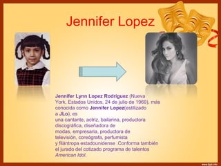 Jennifer Lopez 
Jennifer Lynn Lopez Rodríguez (Nueva 
York, Estados Unidos, 24 de julio de 1969), más 
conocida como Jennifer Lopez(estilizado 
a JLo), es 
una cantante, actriz, bailarina, productora 
discográfica, diseñadora de 
modas, empresaria, productora de 
televisión, coreógrafa, perfumista 
y filántropa estadounidense .Conforma también 
el jurado del cotizado programa de talentos 
American Idol. 
 