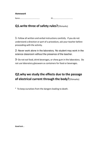 Homework
Name:………………………………………. ID:……………………………………….
Q1.write three of safety rules?(5%marks)
1- Follow all written and verbal instructions carefully. If you do not
understand a direction or part of a procedure, ask your teacher before
proceeding with the activity.
2- Never work alone in the laboratory. No student may work in the
science classroom without the presence of the teacher.
3-Do not eat food, drink beverages, or chew gum in the laboratory. Do
not use laboratory glassware as containers for food or beverages.
Q2.why we study the effects due to the passage
of electrical current through the body?(5%marks)
To keep ourselves from the dangers leading to death.*
Good luck ..
 