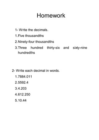 Homework
1- Write the decimals.
1.Five thousandths
2.Ninety-four thousandths
3.Three hundred thirty-six and sixty-nine
hundredths
2- Write each decimal in words.
1.7884.011
2.5592.4
3.4.203
4.612.250
5.10.44
 