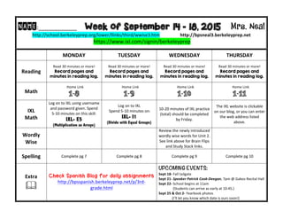 NAME:____________	
  	
  	
  	
  	
  	
  	
  	
  	
  Week of September 14 - 18, 2015 Mrs. Neal 	
  
http://school.berkeleyprep.org/lower/llinks/third/wwise3.htm	
  	
  	
  	
  	
  	
  	
  	
  	
  	
  	
  	
  	
  	
  	
  	
  	
  	
  http://bpsneal3.berkeleyprep.net	
  	
  	
  	
  	
  	
  	
  	
  	
  	
  	
  
	
  https://www.ixl.com/signin/berkeleyprep	
  
	
   MONDAY	
  	
   TUESDAY	
   WEDNESDAY	
   THURSDAY	
  
Reading	
  
Read	
  30	
  minutes	
  or	
  more!	
  
Record pages and
minutes in reading log.
Read	
  30	
  minutes	
  or	
  more!	
  
Record pages and
minutes in reading log.	
  
Read	
  30	
  minutes	
  or	
  more!	
  
Record pages and
minutes in reading log.	
  
Read	
  30	
  minutes	
  or	
  more!	
  
Record pages and
minutes in reading log.	
  
Math	
  
	
  Home	
  Link	
  
1-8
	
  Home	
  Link	
  
1-9
	
  Home	
  Link	
  
1-10	
  
	
  Home	
  Link	
  
1-11
IXL	
  
Math	
  
Log	
  on	
  to	
  IXL	
  using	
  username	
  
and	
  password	
  given.	
  Spend	
  
5-­‐10	
  minutes	
  on	
  this	
  skill:	
  
IXL- E5
(Multiplication as Arrays)	
  
Log	
  on	
  to	
  IXL	
  	
  
	
  Spend	
  5-­‐10	
  minutes	
  on:	
  
IXL- I1
(Divide with Equal Groups)	
  
10-­‐20	
  minutes	
  of	
  IXL	
  practice	
  
(total)	
  should	
  be	
  completed	
  
by	
  Friday.	
  
The	
  IXL	
  website	
  is	
  clickable	
  
on	
  our	
  blog,	
  or	
  you	
  can	
  enter	
  
the	
  web	
  address	
  listed	
  
above.	
  
Wordly	
  
Wise	
  
	
  	
  
Review	
  the	
  newly	
  introduced	
  
wordly	
  wise	
  words	
  for	
  Unit	
  2.	
  	
  
See	
  link	
  above	
  for	
  Brain	
  Flips	
  
and	
  Study	
  Stack	
  links.
	
  
Spelling	
   Complete	
  pg	
  7	
   Complete	
  pg	
  8	
   Complete	
  pg	
  9 Complete	
  pg	
  10	
  
Extra	
  
!	
  
Check Spanish Blog for daily assignments
http://bpsspanish.berkeleyprep.net/p/3rd-­‐
grade.html	
  
UPCOMING EVENTS:	
  
Sept	
  18-­‐	
  Fall	
  tailgate	
  
Sept	
  21-­‐	
  Speaker	
  Patrick	
  Cook-­‐Deegan,	
  7pm	
  @	
  Gabos	
  Recital	
  Hall	
  
Sept	
  22-­‐	
  School	
  begins	
  at	
  11am	
  	
  
	
  	
  	
  	
  	
  	
  	
  	
  	
  	
  	
  	
  	
  	
  	
  	
  (Students	
  can	
  arrive	
  as	
  early	
  at	
  10:45.)	
  
Sept	
  25	
  &	
  Oct	
  2-­‐	
  Yearbook	
  photos	
  	
  
	
  	
  	
  	
  	
  	
  	
  	
  	
  	
  	
  	
  	
  	
  	
  (I’ll	
  let	
  you	
  know	
  which	
  date	
  is	
  ours	
  soon!)	
  	
  
 