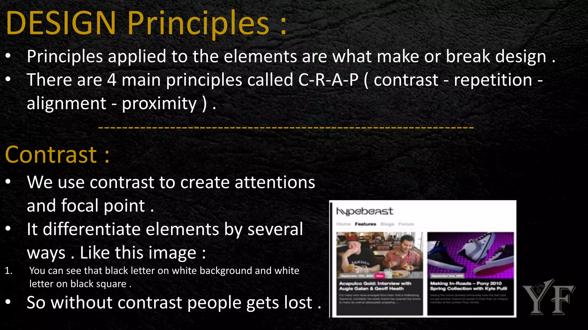 DESIGN Principles :
• Principles applied to the elements are what make or break design .
• There are 4 main principles called C-R-A-P ( contrast - repetition -
alignment - proximity ) .
---------------------------------------------------------------
Contrast :
• We use contrast to create attentions
and focal point .
• It differentiate elements by several
ways . Like this image :
1. You can see that black letter on white background and white
letter on black square .
• So without contrast people gets lost .
 