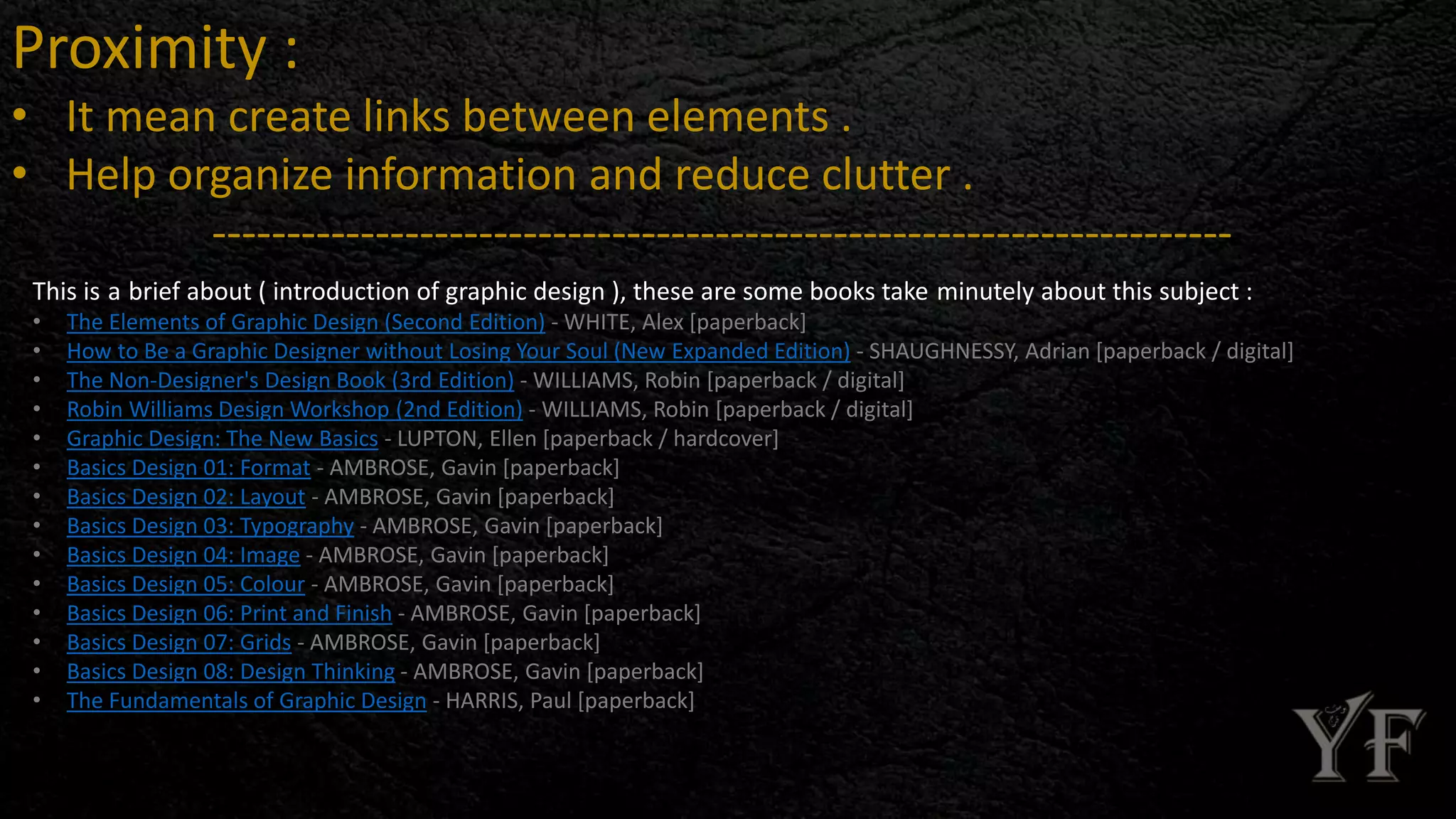 Proximity :
• It mean create links between elements .
• Help organize information and reduce clutter .
---------------------------------------------------------------------
This is a brief about ( introduction of graphic design ), these are some books take minutely about this subject :
• The Elements of Graphic Design (Second Edition) - WHITE, Alex [paperback]
• How to Be a Graphic Designer without Losing Your Soul (New Expanded Edition) - SHAUGHNESSY, Adrian [paperback / digital]
• The Non-Designer's Design Book (3rd Edition) - WILLIAMS, Robin [paperback / digital]
• Robin Williams Design Workshop (2nd Edition) - WILLIAMS, Robin [paperback / digital]
• Graphic Design: The New Basics - LUPTON, Ellen [paperback / hardcover]
• Basics Design 01: Format - AMBROSE, Gavin [paperback]
• Basics Design 02: Layout - AMBROSE, Gavin [paperback]
• Basics Design 03: Typography - AMBROSE, Gavin [paperback]
• Basics Design 04: Image - AMBROSE, Gavin [paperback]
• Basics Design 05: Colour - AMBROSE, Gavin [paperback]
• Basics Design 06: Print and Finish - AMBROSE, Gavin [paperback]
• Basics Design 07: Grids - AMBROSE, Gavin [paperback]
• Basics Design 08: Design Thinking - AMBROSE, Gavin [paperback]
• The Fundamentals of Graphic Design - HARRIS, Paul [paperback]
 