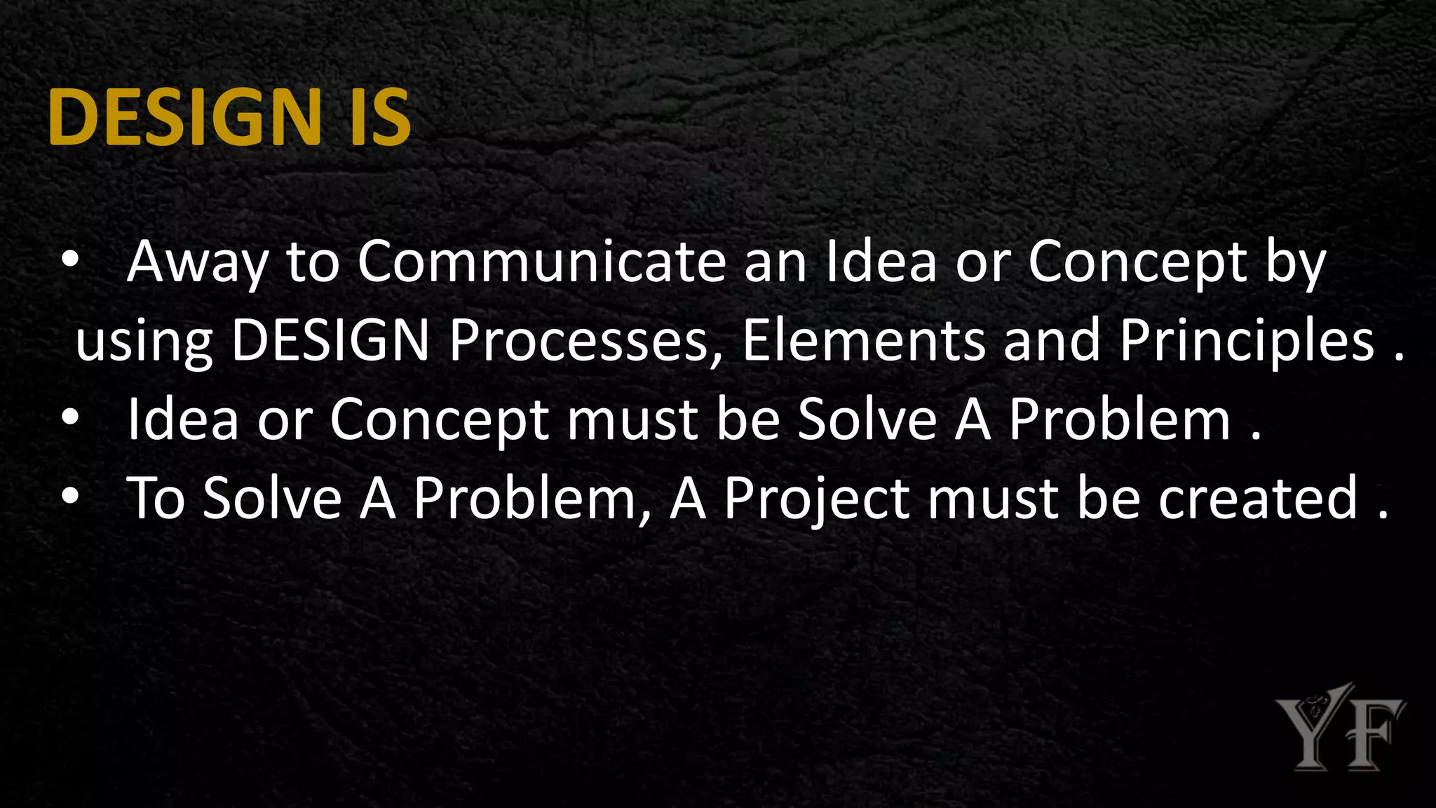 DESIGN IS
• Away to Communicate an Idea or Concept by
using DESIGN Processes, Elements and Principles .
• Idea or Concept must be Solve A Problem .
• To Solve A Problem, A Project must be created .
 