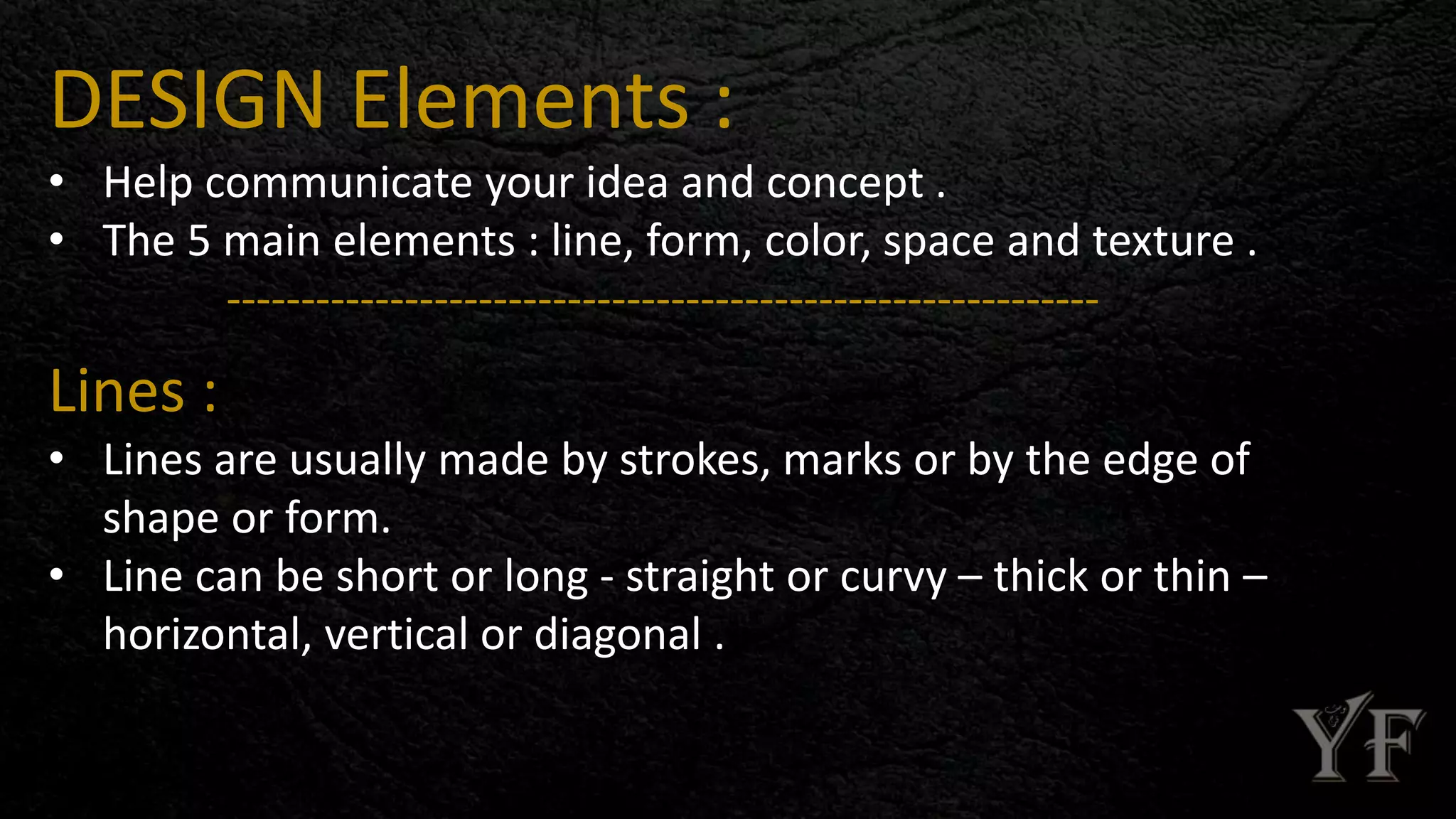 DESIGN Elements :
• Help communicate your idea and concept .
• The 5 main elements : line, form, color, space and texture .
-----------------------------------------------------------
Lines :
• Lines are usually made by strokes, marks or by the edge of
shape or form.
• Line can be short or long - straight or curvy – thick or thin –
horizontal, vertical or diagonal .
 