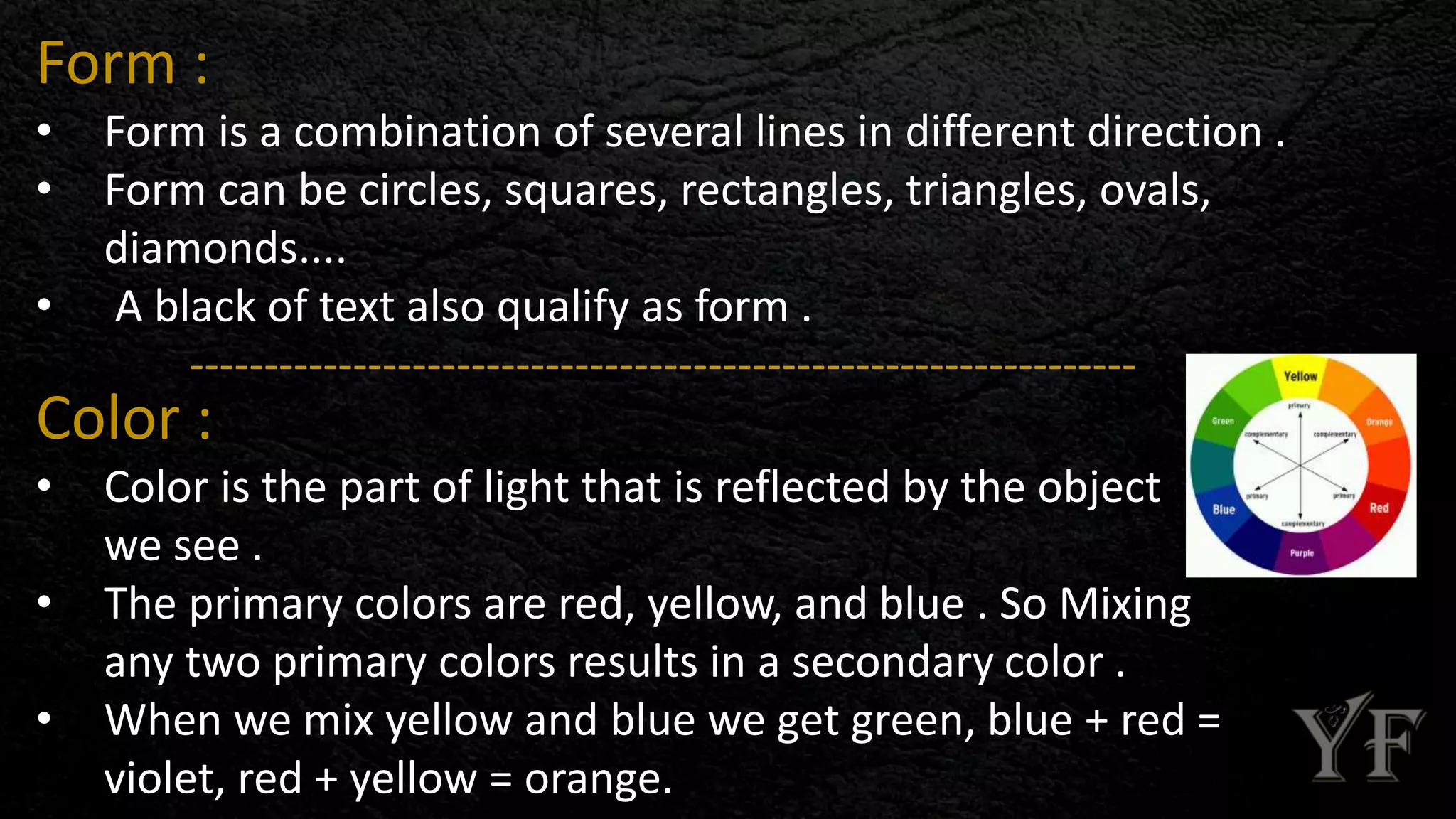 Form :
• Form is a combination of several lines in different direction .
• Form can be circles, squares, rectangles, triangles, ovals,
diamonds....
• A black of text also qualify as form .
----------------------------------------------------------------
Color :
• Color is the part of light that is reflected by the object
we see .
• The primary colors are red, yellow, and blue . So Mixing
any two primary colors results in a secondary color .
• When we mix yellow and blue we get green, blue + red =
violet, red + yellow = orange.
 