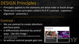 DESIGN Principles :
• Principles applied to the elements are what make or break design .
• There are 4 main principles called C-R-A-P ( contrast - repetition -
alignment - proximity ) .
---------------------------------------------------------------
Contrast :
• We use contrast to create attentions
and focal point .
• It differentiate elements by several
ways . Like this image :
1. You can see that black letter on white background and white
letter on black square .
• So without contrast people gets lost .
 