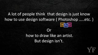 A lot of people think that design is just know
how to use design software ( Photoshop …..etc. )
Or
how to draw like an artist.
But design isn’t.
 