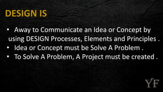 DESIGN IS
• Away to Communicate an Idea or Concept by
using DESIGN Processes, Elements and Principles .
• Idea or Concept must be Solve A Problem .
• To Solve A Problem, A Project must be created .
 