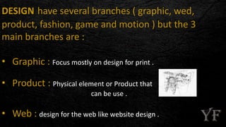 DESIGN have several branches ( graphic, wed,
product, fashion, game and motion ) but the 3
main branches are :
• Graphic : Focus mostly on design for print .
• Product : Physical element or Product that
can be use .
• Web : design for the web like website design .
 