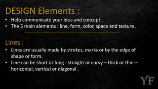 DESIGN Elements :
• Help communicate your idea and concept .
• The 5 main elements : line, form, color, space and texture .
-----------------------------------------------------------
Lines :
• Lines are usually made by strokes, marks or by the edge of
shape or form.
• Line can be short or long - straight or curvy – thick or thin –
horizontal, vertical or diagonal .
 
