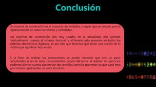 Un sistema de numeración es el conjunto de símbolos y reglas que se utilizan para la
representación de datos numéricos y cantidades.
Los sistemas de numeración son muy usados en la actualidad, por ejemplo
habitualmente usamos el sistema decimal, y el binario esta presente en todos los
sistemas electrónicos digitales, es por ello que tenemos que tener una noción de lo
mucho que significan hoy en día.
A la hora de realizar las conversiones se puede observar que son un poco
complicadas si no se tiene conocimientos previo del tema, al realizar los ejercicios
podemos darnos cuenta que no son tan sencillos como lo aparentan ya que cada letra
y/o número representan un valor absoluto.
 