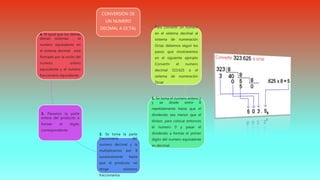 CONVERSIÓN DE
UN NUMERO
DECIMAL A OCTAL Para convertir un numero
en el sistema decimal al
sistema de numeración
Octal, debemos seguir los
pasos que mostraremos
en el siguiente ejemplo
Convertir el numero
decimal 323.625 a el
sistema de numeración
Octal
1. Se toma el numero entero y
y se divide entre 8
repetidamente hasta que el
dividendo sea menor que el
divisor, para colocar entonces
el numero 0 y pasar el
dividendo a formar el primer
dígito del numero equivalente
en decimal
2. Se toma la parte
fraccionaria del
numero decimal y la
multiplicamos por 8
sucesivamente hasta
que el producto no
tenga números
fraccionarios
3. Pasamos la parte
entera del producto a
formar el dígito
correspondiente
4. Al igual que los demás
demás sistemas , el
numero equivalente en
el sistema decimal , esta
formado por la unión del
numero entero
equivalente y el numero
fraccionario equivalente.
 