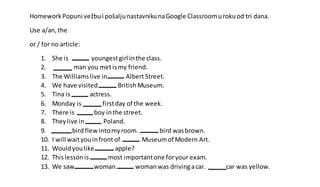 Homework Popuni vežbui pošaljunastavnikunaGoogle Classroomurokuod tri dana.
Use a/an,the
or / for no article:
1. She is youngestgirl inthe class.
2. man you metismy friend.
3. The Williamslive in Albert Street.
4. We have visited BritishMuseum.
5. Tina is actress.
6. Monday is firstday of the week.
7. There is boy inthe street.
8. Theylive in Poland.
9. birdflewintomyroom. bird wasbrown.
10. I will waityouinfront of Museumof Modern Art.
11. Wouldyoulike apple?
12. Thislessonis most importantone foryour exam.
13. We saw woman. womanwas drivingacar. car was yellow.
 