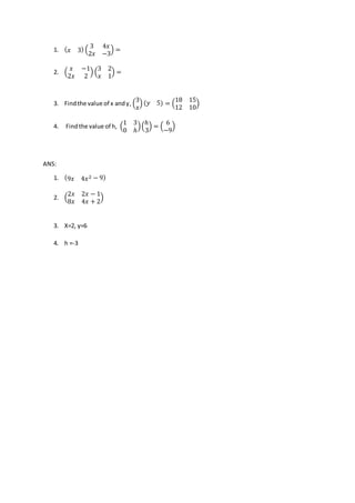 1. ( 𝑥 3) (
3 4𝑥
2𝑥 −3
) =
2. (
𝑥 −1
2𝑥 2
) (
3 2
𝑥 1
) =
3. Findthe value of x andy, (
3
𝑥
) (𝑦 5) = (
18 15
12 10
)
4. Findthe value of h, (
1 3
0 ℎ
)(
ℎ
3
) = (
6
−9
)
ANS:
1. (9𝑥 4𝑥2 − 9)
2. (
2𝑥 2𝑥 − 1
8𝑥 4𝑥 + 2
)
3. X=2, y=6
4. h =-3