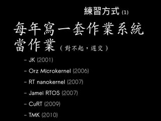 練習方式 (1)

每年寫一套作業系統
當作業 ( 對不起，遲交 )
 –   JK (2001)
 –   Orz Microkernel (2006)
 –   RT nanokernel (2007)
 –   Jamei RTOS (2...
