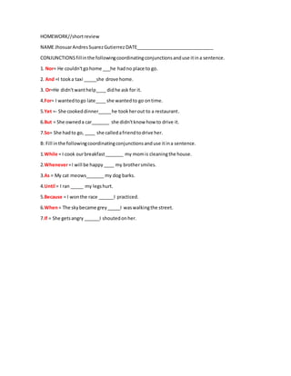 HOMEWORK//shortreview
NAME JhosuarAndresSuarezGutierrez DATE______________________________
CONJUNCTIONSfillinthe followingcoordinatingconjunctionsanduse itina sentence.
1. Nor= He couldn'tgohome ___he hadno place to go.
2. And =I tooka taxi _____she drove home.
3. Or=He didn'twanthelp____ didhe ask for it.
4.For= I wantedtogo late____ she wantedto go ontime.
5.Yet =- She cookeddinner_____he tookherout to a restaurant.
6.But = She owneda car_______ she didn'tknow how to drive it.
7.So= She hadto go, ____ she calledafriendtodrive her.
B: Fill inthe followingcoordinatingconjunctionsanduse itina sentence.
1.While = I cook ourbreakfast_______ my momis cleaningthe house.
2.Whenever=I will be happy ____ my brothersmiles.
3.As = My cat meows_______ my dog barks.
4.Until = I ran _____ my legshurt.
5.Because = I wonthe race ______I practiced.
6.When= The skybecame grey_____I waswalkingthe street.
7.If = She getsangry ______I shoutedonher.
 