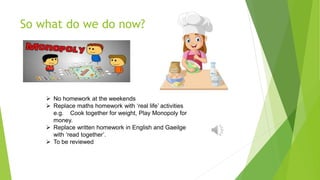 So what do we do now?
 No homework at the weekends
 Replace maths homework with ‘real life’ activities
e.g. Cook together for weight, Play Monopoly for
money.
 Replace written homework in English and Gaeilge
with ‘read together’.
 To be reviewed
 
