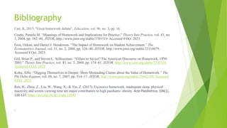 Bibliography
Carr, K. 2015, "Great homework debate", Education, vol. 96, no. 3, pp. 16.
Coutts, Pamela M. “Meanings of Homework and Implications for Practice.” Theory Into Practice, vol. 43, no.
3, 2004, pp. 182–88. JSTOR, http://www.jstor.org/stable/3701519. Accessed 8 Oct. 2023.
Eren, Ozkan, and Daniel J. Henderson. “The Impact of Homework on Student Achievement.” The
Econometrics Journal, vol. 11, no. 2, 2008, pp. 326–48. JSTOR, http://www.jstor.org/stable/23116079.
Accessed 8 Oct. 2023.
Gill, Brian P., and Steven L. Schlossman. “Villain or Savior? The American Discourse on Homework, 1850-
2003.” Theory Into Practice, vol. 43, no. 3, 2004, pp. 174–81. JSTOR, http://www.jstor.org/stable/3701518.
Accessed 8 Oct. 2023
Kohn, Alfie. “Digging Themselves in Deeper: More Misleading Claims about the Value of Homework.” The
Phi Delta Kappan, vol. 88, no. 7, 2007, pp. 514–17. JSTOR, http://www.jstor.org/stable/20442309. Accessed
8 Oct. 2023.
Ren, H., Zhou, Z., Liu, W., Wang, X., & Yin, Z. (2017). Excessive homework, inadequate sleep, physical
inactivity and screen viewing time are major contributors to high paediatric obesity. Acta Paediatrica, 106(1),
120-127. https://doi.org/10.1111/apa.13640
.
 