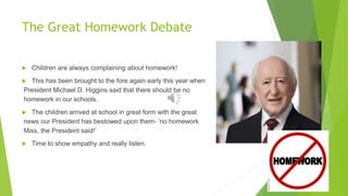 The Great Homework Debate
 Children are always complaining about homework!
 This has been brought to the fore again early this year when
President Michael D. Higgins said that there should be no
homework in our schools.
 The children arrived at school in great form with the great
news our President has bestowed upon them- ‘no homework
Miss, the President said!’
 Time to show empathy and really listen.
 