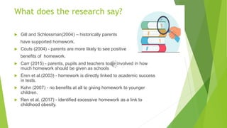 What does the research say?
 Gill and Schlossman(2004) – historically parents
have supported homework.
 Couts (2004) - parents are more likely to see positive
benefits of homework.
 Carr (2015) - parents, pupils and teachers to be involved in how
much homework should be given as schools
 Eren et al.(2003) - homework is directly linked to academic success
in tests.
 Kohn (2007) - no benefits at all to giving homework to younger
children.
 Ren et al. (2017) - identified excessive homework as a link to
childhood obesity.
 