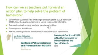 How can we as teachers put forward an
action plan to help solve the problem of
homework?
 Government Guidelines: The Wellbeing Framework (2019) ;LAOS framework
(2022). Allow the pupils and parents to have a voice and be listened to.
 Teamwork- actively engage teachers, parents and children.
 Survey parents and children
 Ask the parents/guardians what homework they think would be beneficial.
 