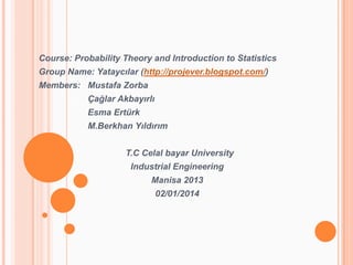 Course: Probability Theory and Introduction to Statistics
Group Name: Yataycılar (http://projever.blogspot.com/)

Members: Mustafa Zorba
Çağlar Akbayırlı
Esma Ertürk
M.Berkhan Yıldırım
T.C Celal bayar University
Industrial Engineering
Manisa 2013
02/01/2014

 