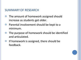 SUMMARY OF RESEARCH The amount of homework assigned should increase as students get older.  Parental involvement should be kept to a minimum.  The purpose of homework should be identified and articulated.   If homework is assigned, there should be feedback.  