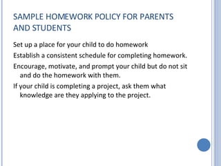 SAMPLE HOMEWORK POLICY FOR PARENTS AND STUDENTS Set up a place for your child to do homework Establish a consistent schedule for completing homework. Encourage, motivate, and prompt your child but do not sit and do the homework with them. If your child is completing a project, ask them what knowledge are they applying to the project. 