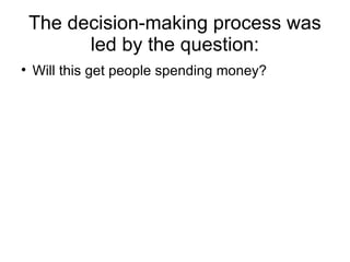 The decision-making process was
          led by the question:

    Will this get people spending money?
 