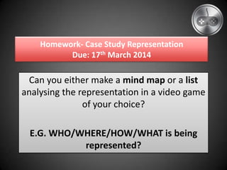 Homework- Case Study Representation
Due: 17th March 2014
Can you either make a mind map or a list
analysing the representation in a video game
of your choice?
E.G. WHO/WHERE/HOW/WHAT is being
represented?
 