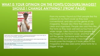 WHAT IS YOUR OPINION ON THE FONTS/COLOURS/IMAGES? 
SHOULD I CHANGE ANYTHING? (FRONT PAGE) 
From my survey I found out that people like the 
colours on my front cover as they look 
conventional, and also suit the genre of my 
magazine. People also think the colours are 
clear and organised. People also said they like 
the fonts as they look well laid out but have a 
wider range. I also found out that people like 
my images on the front cover, and that they 
suit the genre. Someone said the image 
looked a little out of place. I now know that I 
should pose the image so it looks more in the 
magazine and also add some more fonts for a 
bigger range, 
 