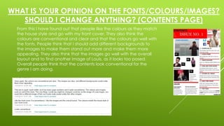 WHAT IS YOUR OPINION ON THE FONTS/COLOURS/IMAGES? 
SHOULD I CHANGE ANYTHING? (CONTENTS PAGE) 
From this I have found out that people like the colours as they match 
the house style and go with my front cover. They also think the 
colours are conventional and clear and that the colours go well with 
the fonts. People think that I should add different backgrounds to 
the images to make them stand out more and make them more 
appealing. They also think that the images go well with the overall 
layout and to find another image of Louis, as it looks too posed. 
Overall people think that the contents look conventional for the 
genre I am doing. 
 