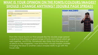 WHAT IS YOUR OPINION ON THE FONTS/COLOURS/IMAGES? 
SHOULD I CHANGE ANYTHING? (DOUBLE PAGE SPREAD) 
From this I have found out that people like the double page spread 
overall and that there is a good range of fonts and colours which go 
well together, and fit this. Somebody also thinks that the blue is out 
of place on the magazine. I now know that I should maybe consider 
changing the blue to another colour (maybe red?) to go with the 
house style. 
 