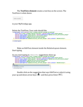  	
   The	
  TextView	
  element	
  creates	
  a	
  text	
  box	
  on	
  the	
  screen.	
  The	
  
TextView	
  is	
  what	
  shows	
  
	
  
	
   	
  
	
  
in	
  your	
  MyFirstApp	
  app.	
  
	
  
	
  
Delete	
  the	
  TextView.	
  Your	
  code	
  should	
  like	
  	
  
	
  
	
  
Make	
  an	
  EditText	
  element	
  inside	
  the	
  RelativeLayout	
  element.	
  
Start	
  typing.	
  
	
  
As	
  you	
  start	
  typing	
  in	
  <EditTe	
  	
  suggestions	
  show	
  up.	
  
	
  
	
  
Double	
  click	
  on	
  the	
  suggestion	
  that	
  says	
  EditText	
  or	
  select	
  it	
  using	
  
your	
  up	
  and	
  down	
  arrow	
  keys	
   	
  	
  and	
  then	
  press	
  Enter	
   .	
  
 