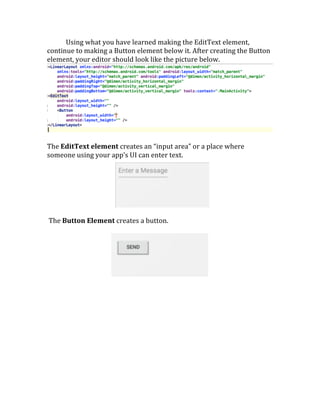 Using	
  what	
  you	
  have	
  learned	
  making	
  the	
  EditText	
  element,	
  
continue	
  to	
  making	
  a	
  Button	
  element	
  below	
  it.	
  After	
  creating	
  the	
  Button	
  
element,	
  your	
  editor	
  should	
  look	
  like	
  the	
  picture	
  below.	
  
	
  
The	
  EditText	
  element	
  creates	
  an	
  “input	
  area”	
  or	
  a	
  place	
  where	
  
someone	
  using	
  your	
  app’s	
  UI	
  can	
  enter	
  text.	
  
	
  
	
  
	
  The	
  Button	
  Element	
  creates	
  a	
  button.	
  	
  
	
  
	
  
	
  
	
  
	
   	
  
 