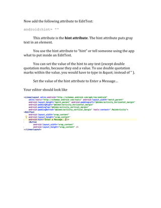 Now	
  add	
  the	
  following	
  attribute	
  to	
  EditText:	
  
android:hint= “”
	
  
This	
  attribute	
  is	
  the	
  hint	
  attribute.	
  The	
  hint	
  attribute	
  puts	
  gray	
  
text	
  in	
  an	
  element.	
  	
  
	
  
You	
  use	
  the	
  hint	
  attribute	
  to	
  “hint”	
  or	
  tell	
  someone	
  using	
  the	
  app	
  
what	
  to	
  put	
  inside	
  an	
  EditText.	
  	
  
	
  
You	
  can	
  set	
  the	
  value	
  of	
  the	
  hint	
  to	
  any	
  text	
  (except	
  double	
  
quotation	
  marks,	
  because	
  they	
  end	
  a	
  value.	
  To	
  use	
  double	
  quotation	
  
marks	
  within	
  the	
  value,	
  you	
  would	
  have	
  to	
  type	
  in	
  "	
  instead	
  of	
  “	
  ).	
  
	
  
Set	
  the	
  value	
  of	
  the	
  hint	
  attribute	
  to	
  Enter	
  a	
  Message…	
  	
  
	
  
Your	
  editor	
  should	
  look	
  like	
  
	
  
	
  
 