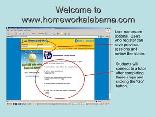 Welcome to www.homeworkalabama.com User names are optional. Users who register can save previous sessions and review them later. Students will connect to a tutor after completing these steps and clicking the “Go” button. 