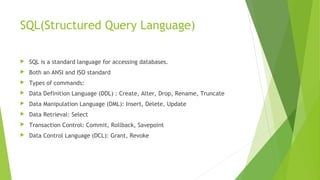 SQL(Structured Query Language)
 SQL is a standard language for accessing databases.
 Both an ANSI and ISO standard
 Types of commands:
 Data Definition Language (DDL) : Create, Alter, Drop, Rename, Truncate
 Data Manipulation Language (DML): Insert, Delete, Update
 Data Retrieval: Select
 Transaction Control: Commit, Rollback, Savepoint
 Data Control Language (DCL): Grant, Revoke
 