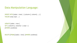 Data Manipulation Language:
INSERT INTO {table | view} [ (column [, column] ...) ]
VALUES (expr,expr ...)
UPDATE {table | view }
SET { (column [, column] = { expr | }
[WHERE condition]
DELETE [FROM] {table | view} [WHERE condition]
 