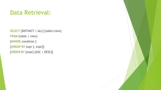 Data Retrieval:
SELECT [DISTINCT | ALL] {table|view}
FROM {table | view}
[WHERE condition ]
[GROUP BY expr [, expr]]
[ORDER BY {expr} [ASC | DESC]]
 