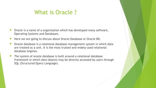 What is Oracle ?
 Oracle is a name of a organization which has developed many software,
Operating Systems and Databases.
 Here we are going to discuss about Oracle Database or Oracle DB.
 Oracle database is a relational database management system in which data
are treated as a unit. It is the most trusted and widely-used relational
database engines.
 The system of oracle database is built around a relational database
framework in which data objects may be directly accessed by users through
SQL (Structured Query Language).
 