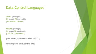 Data Control Language:
GRANT [privileges]
ON object TO user|public
[WITH GRANT OPTION]
REVOKE [privileges]
ON object TO user|public
[CASCADE CONSTRAINTS]
grant select,update on student to XYZ ;
revoke update on student to XYZ;
 