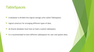 TableSpaces
 A database is divided into logical storage units called Tablespaces.
 logical construct for arranging different types of data.
 An Oracle database must have at least a system tablespace.
 It is recommended to have different tablespaces for user and system data.
 