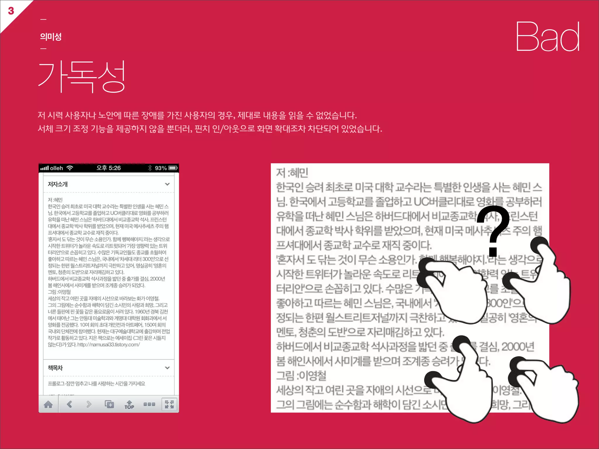 3
    ㅡ

    의미성
    ㅡ                                                                         Bad
    가독성
    저  시력  사용자나  노안에  따른  장애를  가진  사용자의  경우,  제대로  내용을  읽을  수  없었습니다.
    서체  크기  조정  기능을  제공하지  않을  뿐더러,  핀치  인/아웃으로  화면  확대조차  차단되어  있었습니다.




                                                                          ?
 