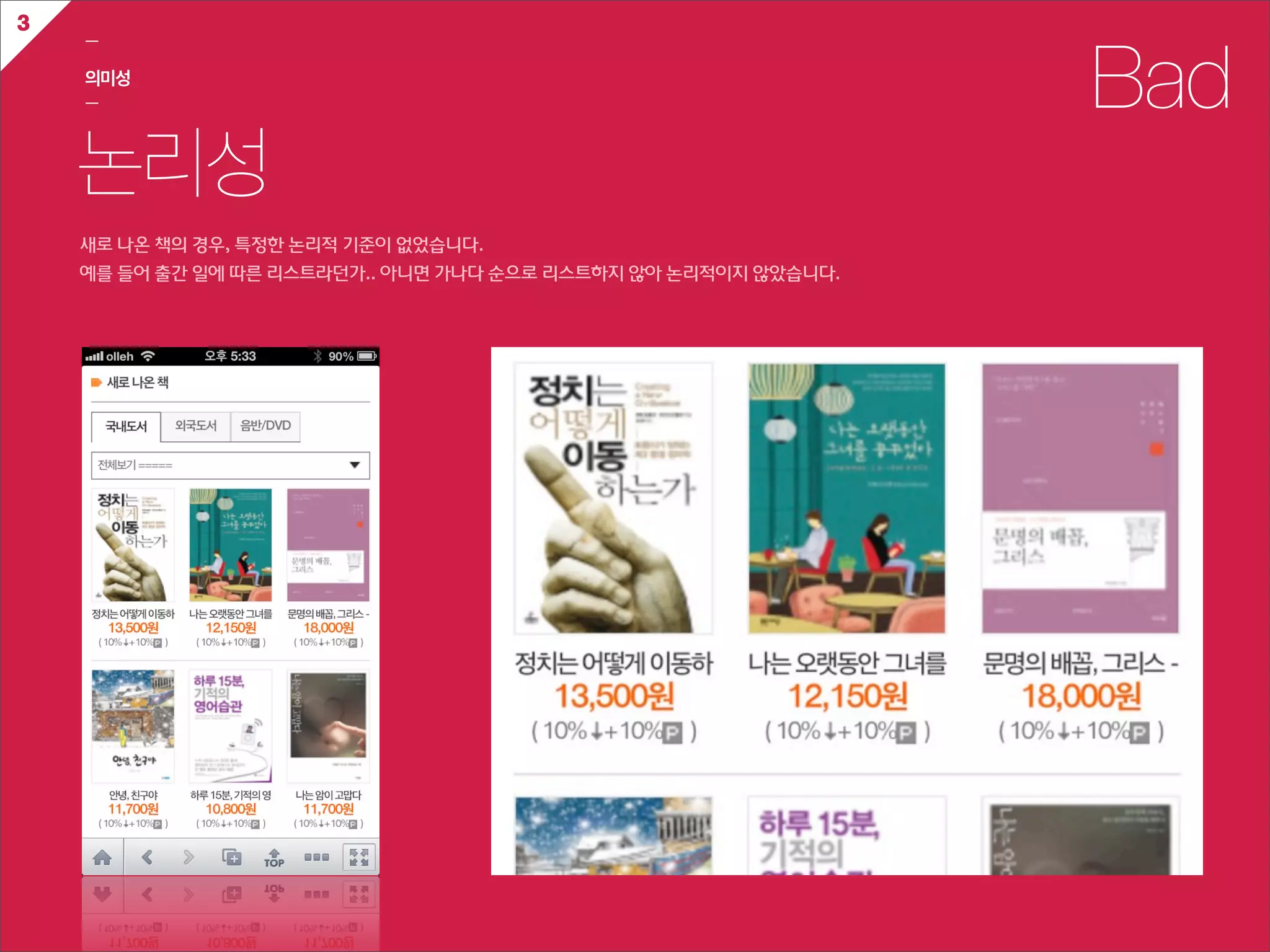 3
    ㅡ

    의미성
    ㅡ                                                                       Bad
    논리성
    새로  나온  책의  경우,  특정한  논리적  기준이  없었습니다.  
    예를  들어  출간  일에  따른  리스트라던가..  아니면  가나다  순으로  리스트하지  않아  논리적이지  않았습니다.
 