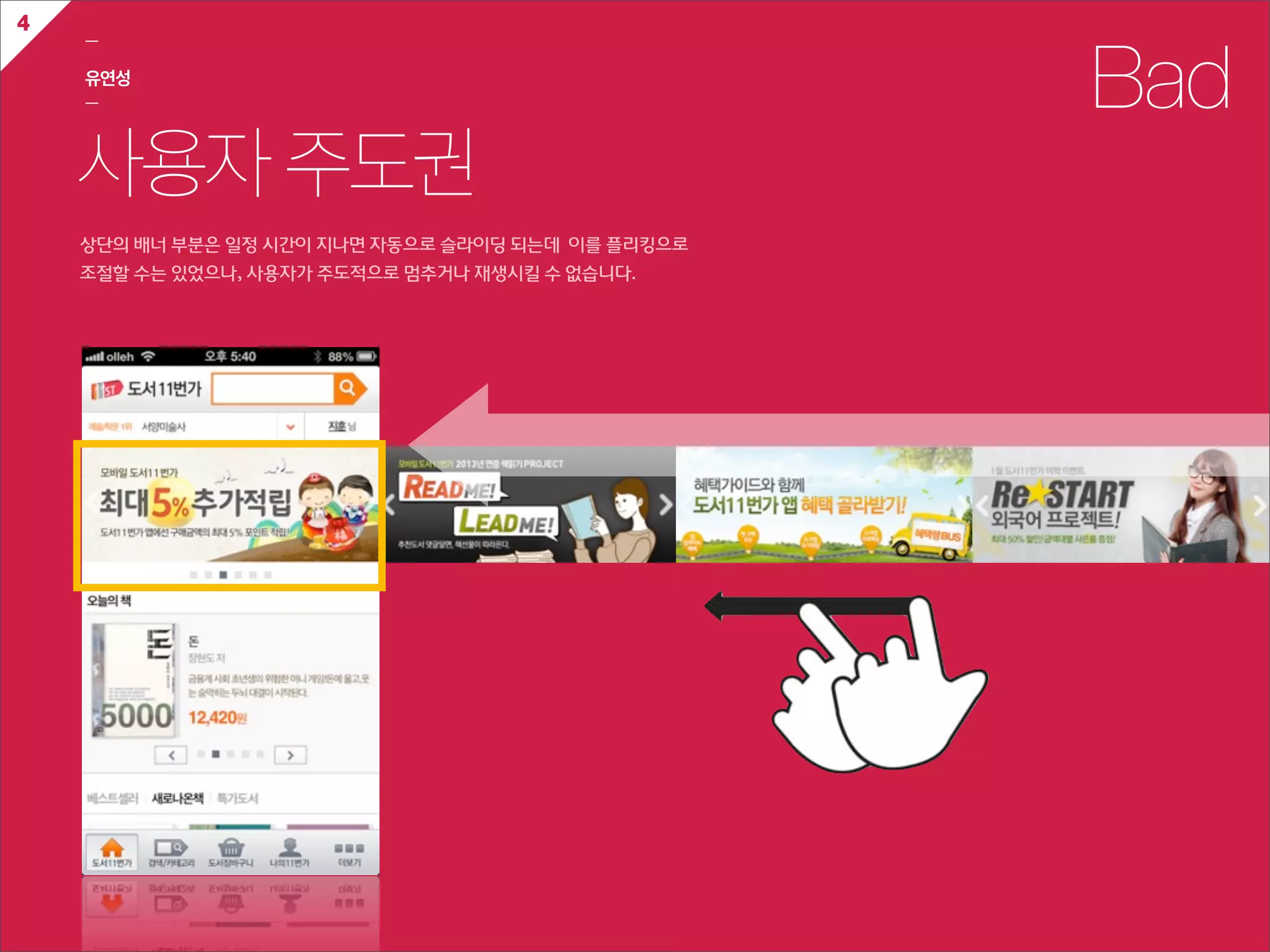 4
    ㅡ

    유연성
    ㅡ                                                            Bad
    사용자 주도권
    상단의  배너  부분은  일정  시간이  지나면  자동으로  슬라이딩  되는데    이를  플리킹으로  
    조절할  수는  있었으나,  사용자가  주도적으로  멈추거나  재생시킬  수  없습니다.
 