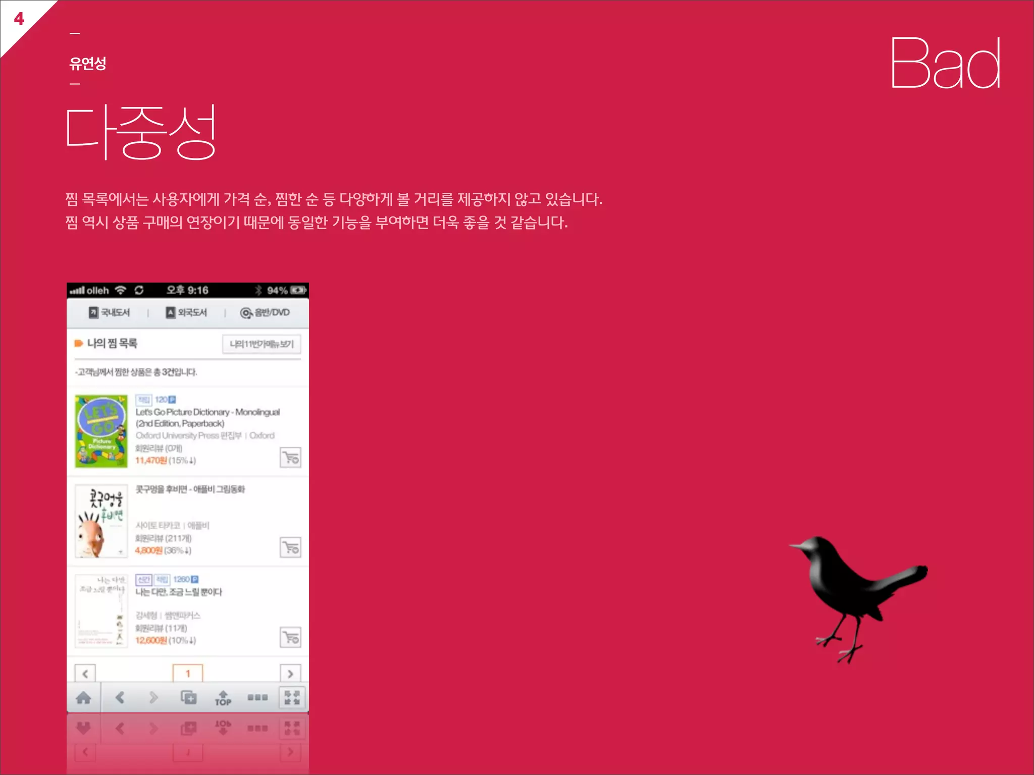 4
    ㅡ

    유연성
    ㅡ                                                                  Bad
    다중성
    찜  목록에서는  사용자에게  가격  순,  찜한  순  등  다양하게  볼  거리를  제공하지  않고  있습니다.
    찜  역시  상품  구매의  연장이기  때문에  동일한  기능을  부여하면  더욱  좋을  것  같습니다.
 